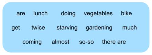 Options: are, lunch, doing, vegetables, bike, get, twice, starving, gardening, much, coming, almost, so-so, there are.